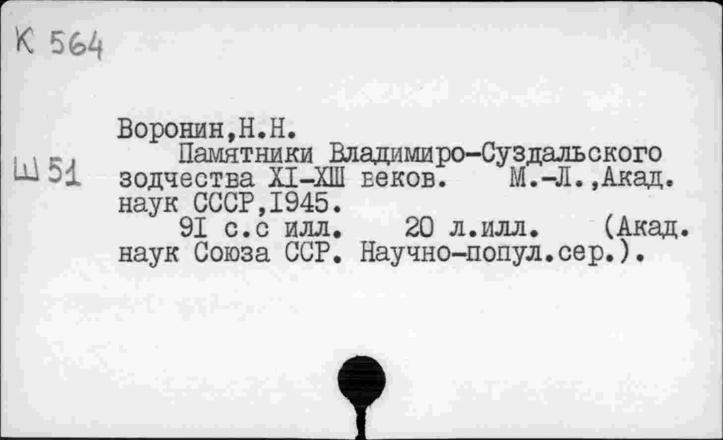 ﻿К 564
Воронин,H.H.
, , -. Памятники Владимиро-Суздальского
~ зодчества XI-ХШ веков. М.-Л.,Акад. наук СССР,1945.
91 с.с илл. 20 л.илл. (Акад, наук Союза ССР. Научно-попул.сер.).